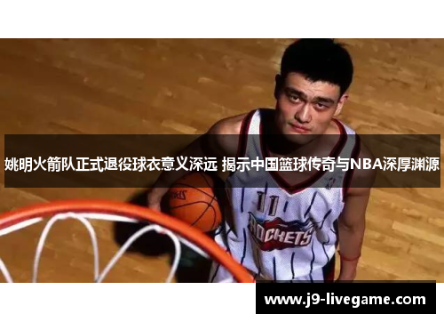 姚明火箭队正式退役球衣意义深远 揭示中国篮球传奇与NBA深厚渊源