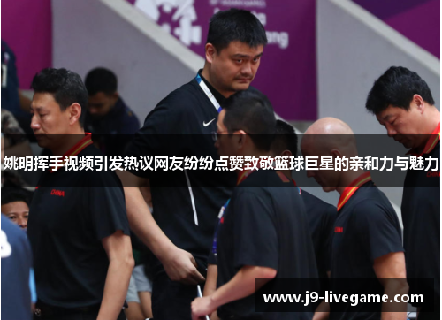 姚明挥手视频引发热议网友纷纷点赞致敬篮球巨星的亲和力与魅力
