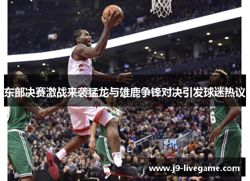 东部决赛激战来袭猛龙与雄鹿争锋对决引发球迷热议